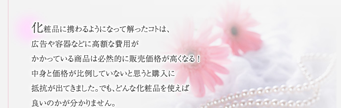 化粧品に携わるようになって解ったコトは、広告や容器などに高額な費用がかかっている商品は必然的に販売価格が高くなる！中身と価格が比例していないと思うと購入に抵抗が出てきました。でも、どんな化粧品を使えば良いのかが分かりません。