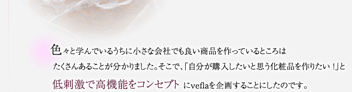 色々と学んでいるうちに小さな会社でも良い商品を作っているところは たくさんあることが分かりました。そこで、「自分が購入したいと思う化粧品を作りたい ！」と低刺激で高機能をコンセプト にveflaを企画することにしたのです。