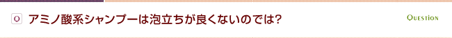 Q.アミノ酸系シャンプーは泡立ちが良くないのでは？