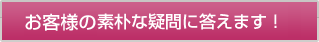 お客様の素朴な疑問に答えます！