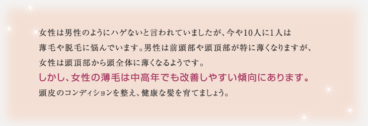 女性は男性のようにハゲないと言われていましたが、今や10人に1人は薄毛や脱毛に悩んでいます。男性は前頭部や頭頂部が特に薄くなりますが、女性は頭頂部から頭全体に薄くなるようです。しかし、女性の薄毛は中高年でも改善しやすい傾向にあります。頭皮のコンディションを整え、健康な髪を育てましょう。