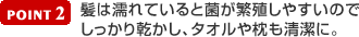 [ POINT2 ] 髪は濡れていると菌が繁殖しやすいのでしっかり乾かし、タオルや枕も清潔に。