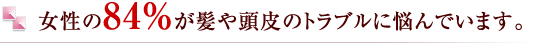女性の84%が髪や頭皮のトラブルに悩んでいます。